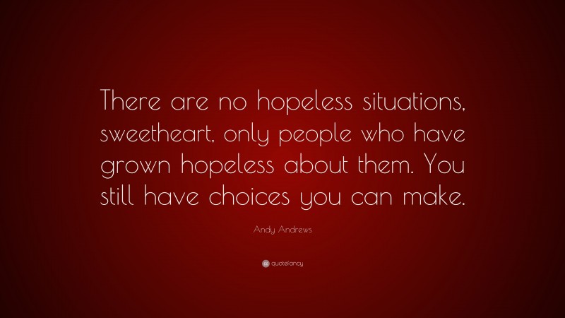 Andy Andrews Quote: “There are no hopeless situations, sweetheart, only people who have grown hopeless about them. You still have choices you can make.”