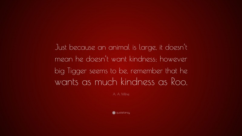 A. A. Milne Quote: “Just because an animal is large, it doesn’t mean he doesn’t want kindness; however big Tigger seems to be, remember that he wants as much kindness as Roo.”