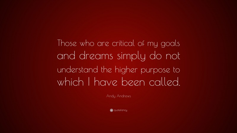 Andy Andrews Quote: “Those who are critical of my goals and dreams simply do not understand the higher purpose to which I have been called.”