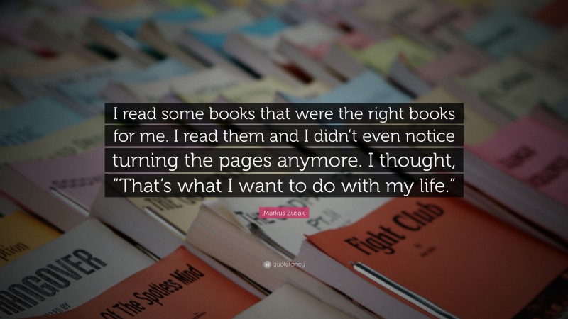 Markus Zusak Quote: “I read some books that were the right books for me. I read them and I didn’t even notice turning the pages anymore. I thought, “That’s what I want to do with my life.””