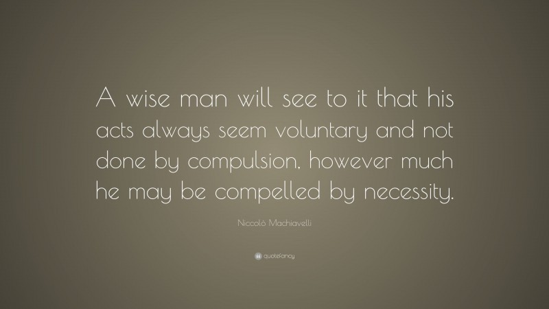 Niccolò Machiavelli Quote: “A wise man will see to it that his acts always seem voluntary and not done by compulsion, however much he may be compelled by necessity.”