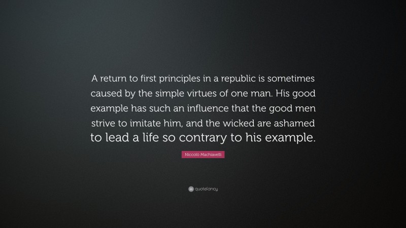 Niccolò Machiavelli Quote: “A return to first principles in a republic is sometimes caused by the simple virtues of one man. His good example has such an influence that the good men strive to imitate him, and the wicked are ashamed to lead a life so contrary to his example.”
