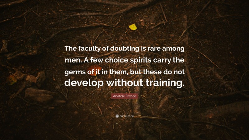 Anatole France Quote: “The faculty of doubting is rare among men. A few choice spirits carry the germs of it in them, but these do not develop without training.”