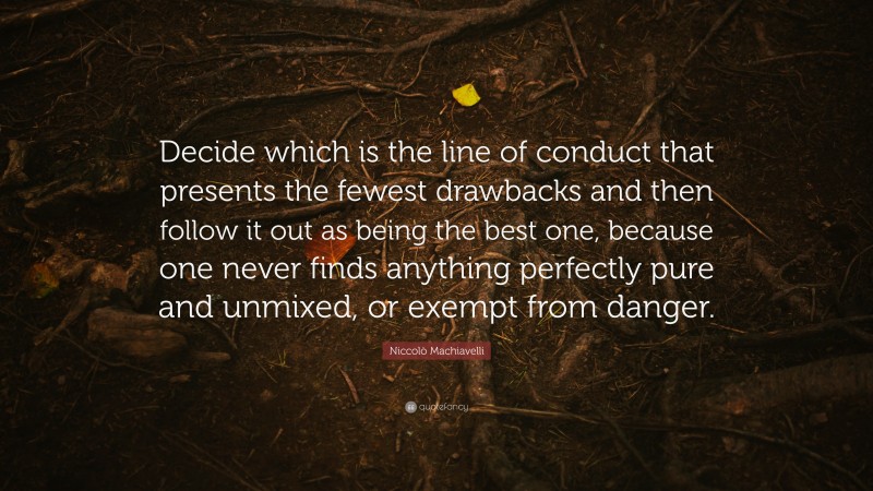 Niccolò Machiavelli Quote: “Decide which is the line of conduct that presents the fewest drawbacks and then follow it out as being the best one, because one never finds anything perfectly pure and unmixed, or exempt from danger.”