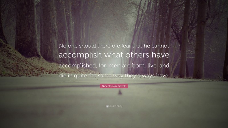 Niccolò Machiavelli Quote: “No one should therefore fear that he cannot accomplish what others have accomplished, for, men are born, live, and die in quite the same way they always have.”