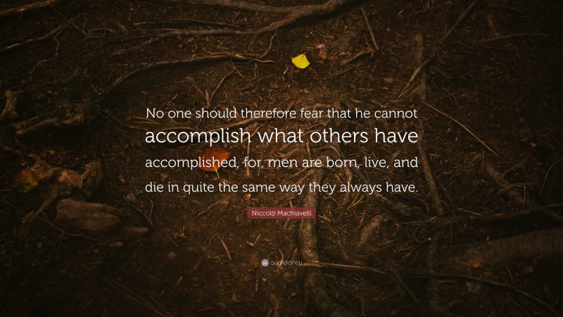 Niccolò Machiavelli Quote: “No one should therefore fear that he cannot accomplish what others have accomplished, for, men are born, live, and die in quite the same way they always have.”