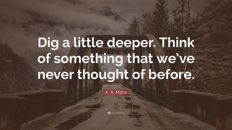 A. A. Milne Quote: “Dig a little deeper. Think of something that we’ve never thought of before.”