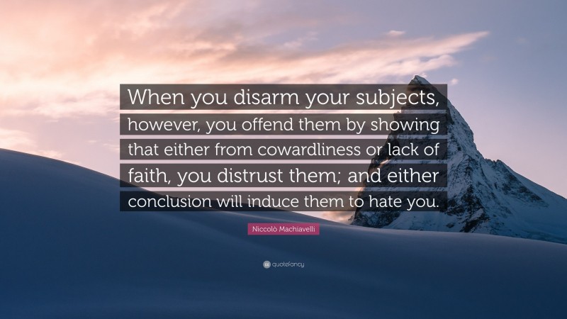 Niccolò Machiavelli Quote: “When you disarm your subjects, however, you offend them by showing that either from cowardliness or lack of faith, you distrust them; and either conclusion will induce them to hate you.”
