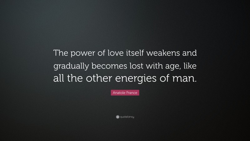 Anatole France Quote: “The power of love itself weakens and gradually becomes lost with age, like all the other energies of man.”