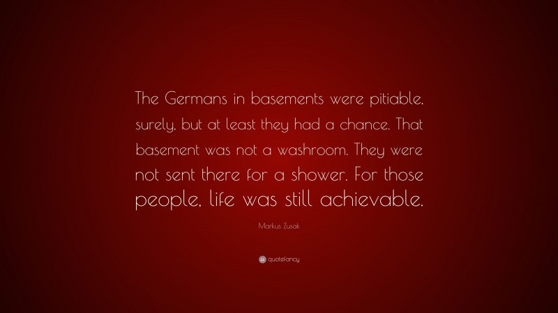 Markus Zusak Quote: “The Germans in basements were pitiable, surely, but at least they had a chance. That basement was not a washroom. They were not sent there for a shower. For those people, life was still achievable.”