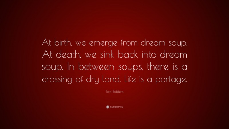 Tom Robbins Quote: “At birth, we emerge from dream soup. At death, we sink back into dream soup. In between soups, there is a crossing of dry land. Life is a portage.”