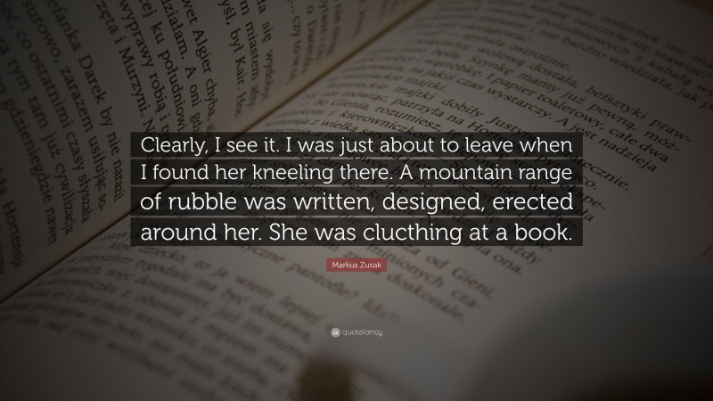 Markus Zusak Quote: “Clearly, I see it. I was just about to leave when I found her kneeling there. A mountain range of rubble was written, designed, erected around her. She was clucthing at a book.”