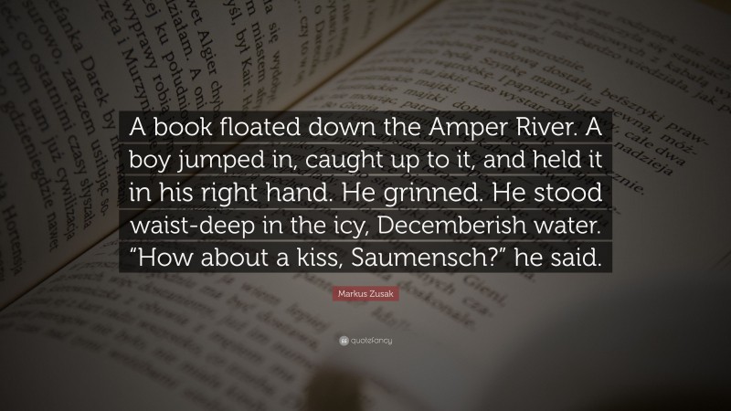 Markus Zusak Quote: “A book floated down the Amper River. A boy jumped in, caught up to it, and held it in his right hand. He grinned. He stood waist-deep in the icy, Decemberish water. “How about a kiss, Saumensch?” he said.”