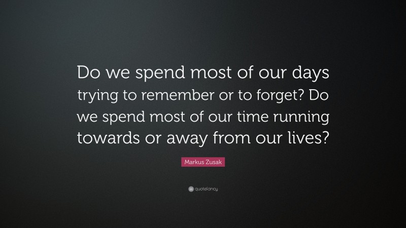 Markus Zusak Quote: “Do we spend most of our days trying to remember or to forget? Do we spend most of our time running towards or away from our lives?”
