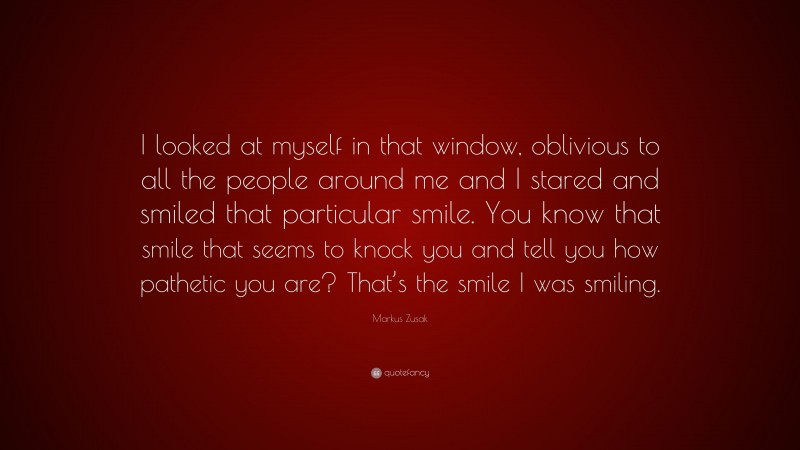 Markus Zusak Quote: “I looked at myself in that window, oblivious to all the people around me and I stared and smiled that particular smile. You know that smile that seems to knock you and tell you how pathetic you are? That’s the smile I was smiling.”