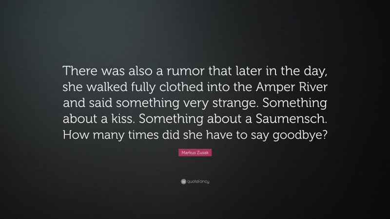 Markus Zusak Quote: “There was also a rumor that later in the day, she walked fully clothed into the Amper River and said something very strange. Something about a kiss. Something about a Saumensch. How many times did she have to say goodbye?”