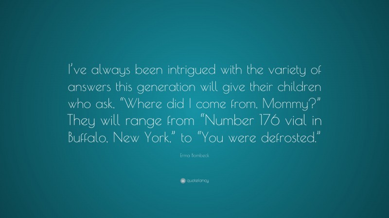 Erma Bombeck Quote: “I’ve always been intrigued with the variety of answers this generation will give their children who ask, “Where did I come from, Mommy?” They will range from “Number 176 vial in Buffalo, New York,” to “You were defrosted.””