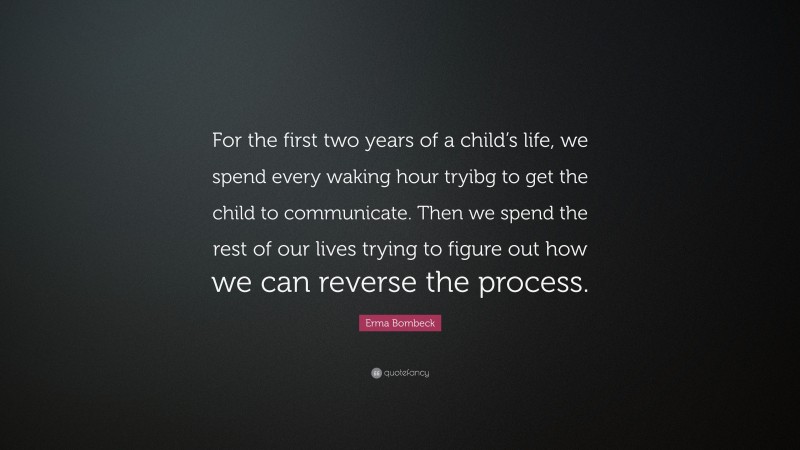 Erma Bombeck Quote: “For the first two years of a child’s life, we spend every waking hour tryibg to get the child to communicate. Then we spend the rest of our lives trying to figure out how we can reverse the process.”
