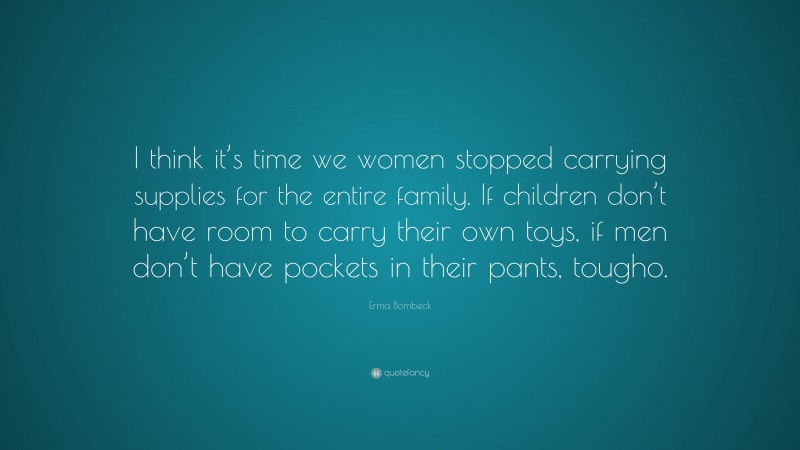 Erma Bombeck Quote: “I think it’s time we women stopped carrying supplies for the entire family. If children don’t have room to carry their own toys, if men don’t have pockets in their pants, tougho.”