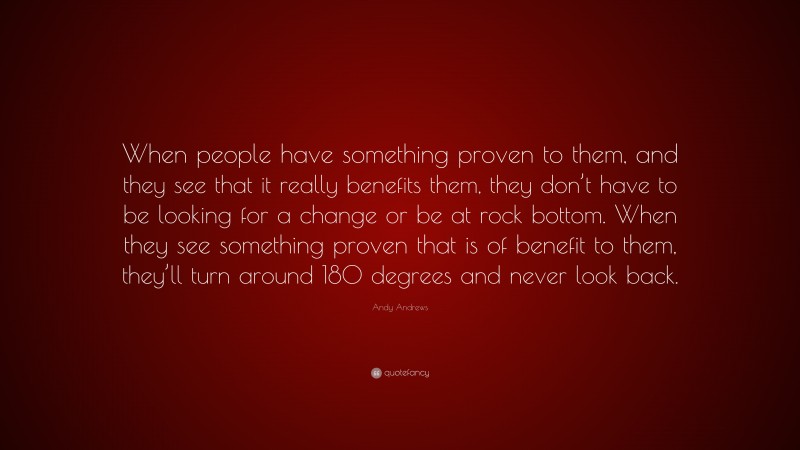 Andy Andrews Quote: “When people have something proven to them, and they see that it really benefits them, they don’t have to be looking for a change or be at rock bottom. When they see something proven that is of benefit to them, they’ll turn around 180 degrees and never look back.”
