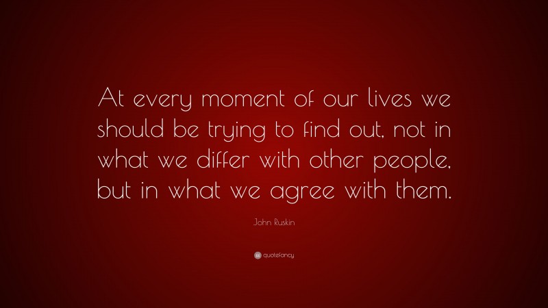 John Ruskin Quote: “At every moment of our lives we should be trying to find out, not in what we differ with other people, but in what we agree with them.”