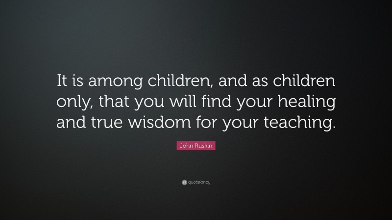 John Ruskin Quote: “It is among children, and as children only, that you will find your healing and true wisdom for your teaching.”