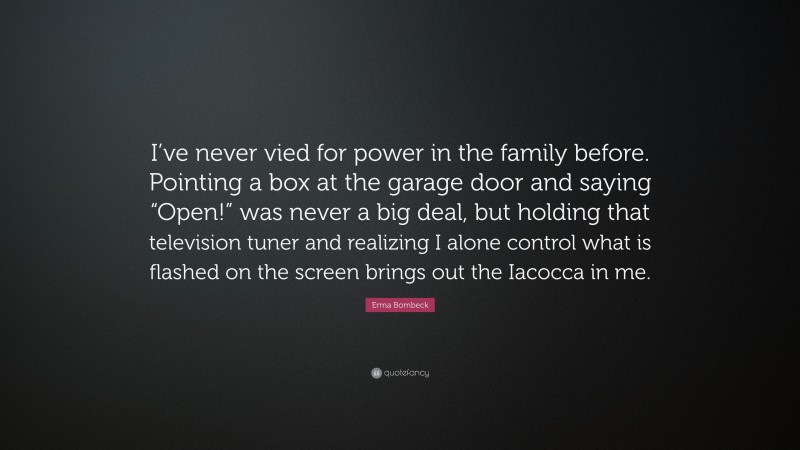Erma Bombeck Quote: “I’ve never vied for power in the family before. Pointing a box at the garage door and saying “Open!” was never a big deal, but holding that television tuner and realizing I alone control what is flashed on the screen brings out the Iacocca in me.”