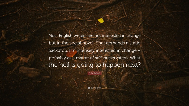 J. G. Ballard Quote: “Most English writers are not interested in change but in the social novel. That demands a static backdrop. I’m intensely interested in change – probably as a matter of self-preservation. What the hell is going to happen next?”