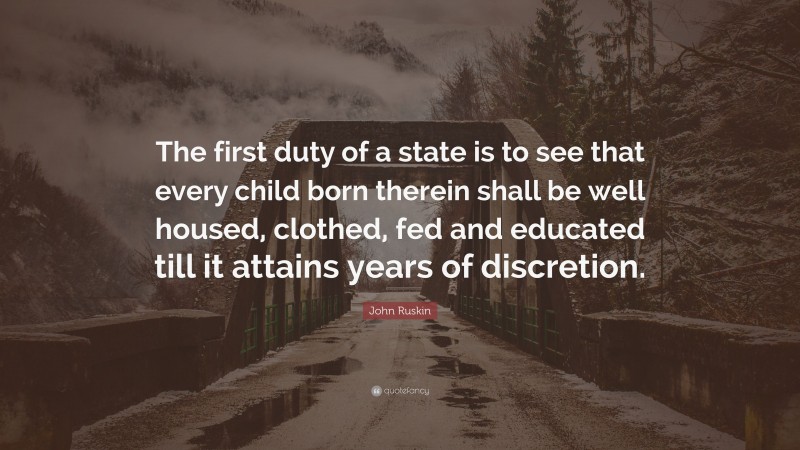John Ruskin Quote: “The first duty of a state is to see that every child born therein shall be well housed, clothed, fed and educated till it attains years of discretion.”