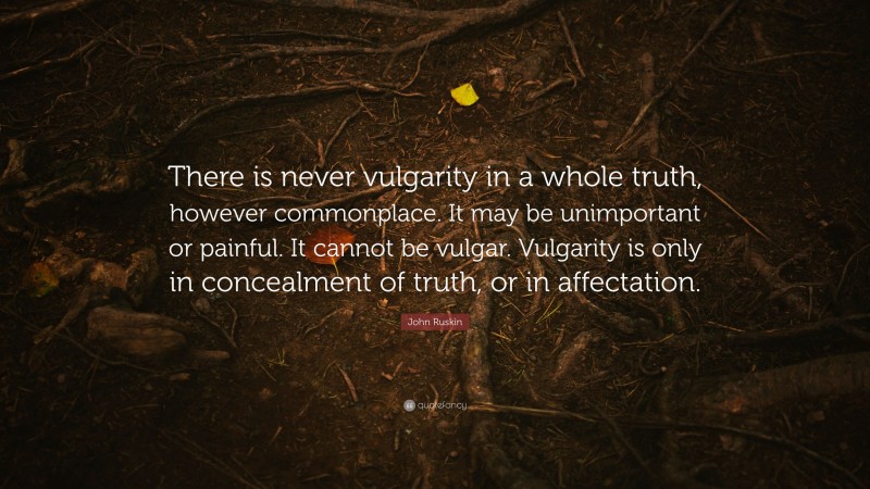 John Ruskin Quote: “There is never vulgarity in a whole truth, however commonplace. It may be unimportant or painful. It cannot be vulgar. Vulgarity is only in concealment of truth, or in affectation.”