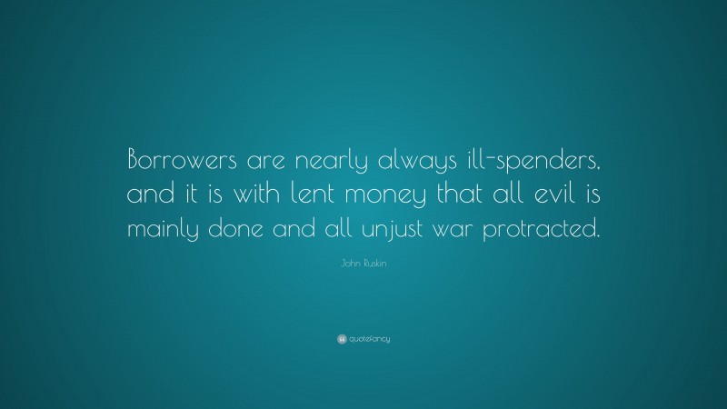 John Ruskin Quote: “Borrowers are nearly always ill-spenders, and it is with lent money that all evil is mainly done and all unjust war protracted.”