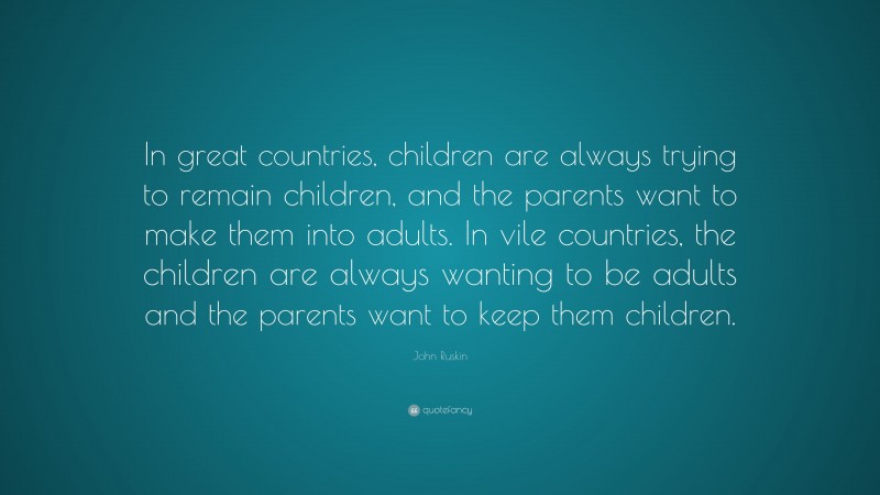 John Ruskin Quote: “In great countries, children are always trying to remain children, and the parents want to make them into adults. In vile countries, the children are always wanting to be adults and the parents want to keep them children.”
