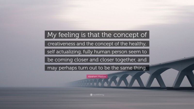 Abraham Maslow Quote: “My feeling is that the concept of creativeness and the concept of the healthy, self actualizing, fully human person seem to be coming closer and closer together, and may perhaps turn out to be the same thing.”
