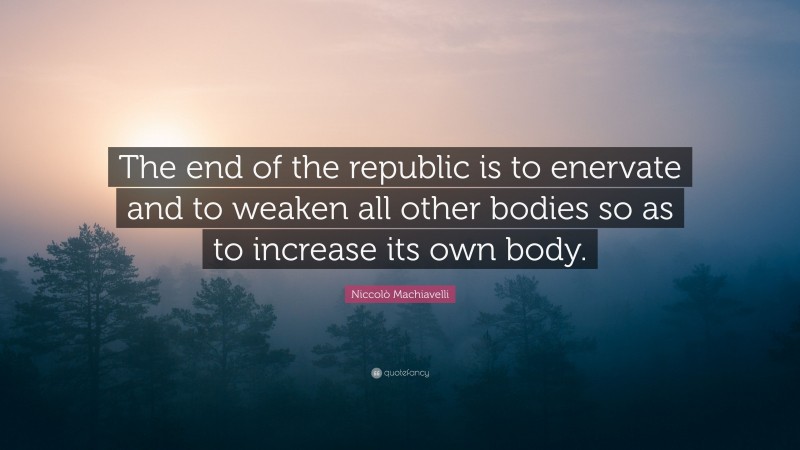 Niccolò Machiavelli Quote: “The end of the republic is to enervate and to weaken all other bodies so as to increase its own body.”