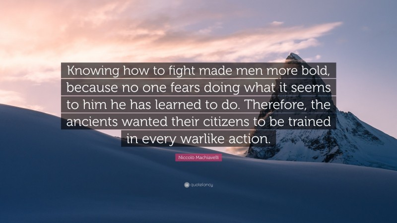 Niccolò Machiavelli Quote: “Knowing how to fight made men more bold, because no one fears doing what it seems to him he has learned to do. Therefore, the ancients wanted their citizens to be trained in every warlike action.”