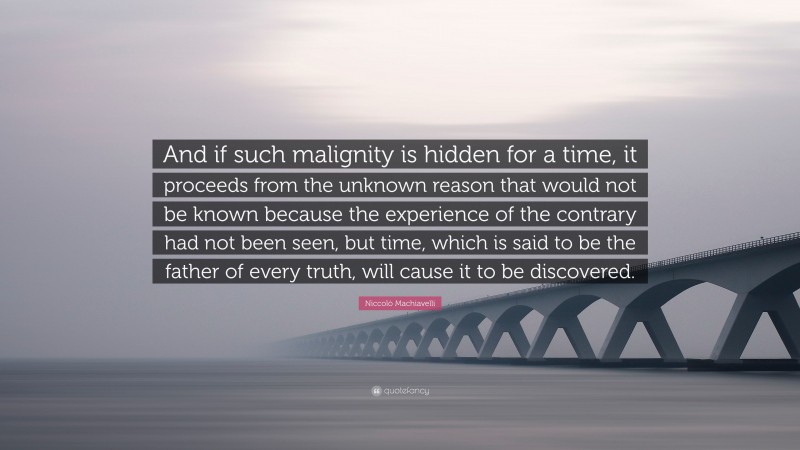 Niccolò Machiavelli Quote: “And if such malignity is hidden for a time, it proceeds from the unknown reason that would not be known because the experience of the contrary had not been seen, but time, which is said to be the father of every truth, will cause it to be discovered.”
