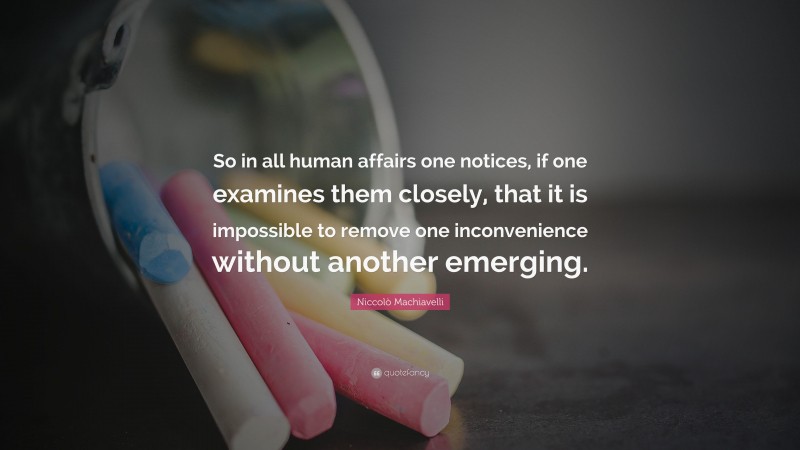 Niccolò Machiavelli Quote: “So in all human affairs one notices, if one examines them closely, that it is impossible to remove one inconvenience without another emerging.”