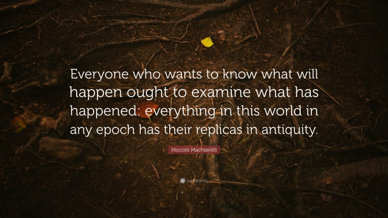 Niccolò Machiavelli Quote: “Everyone who wants to know what will happen ought to examine what has happened: everything in this world in any epoch has their replicas in antiquity.”