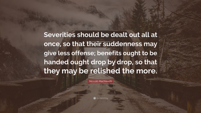Niccolò Machiavelli Quote: “Severities should be dealt out all at once, so that their suddenness may give less offense; benefits ought to be handed ought drop by drop, so that they may be relished the more.”