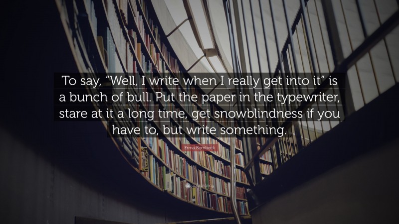 Erma Bombeck Quote: “To say, “Well, I write when I really get into it” is a bunch of bull. Put the paper in the typewriter, stare at it a long time, get snowblindness if you have to, but write something.”
