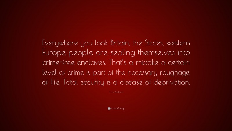 J. G. Ballard Quote: “Everywhere you look Britain, the States, western Europe people are sealing themselves into crime-free enclaves. That’s a mistake a certain level of crime is part of the necessary roughage of life. Total security is a disease of deprivation.”