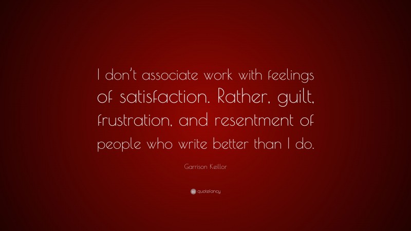 Garrison Keillor Quote: “I don’t associate work with feelings of satisfaction. Rather, guilt, frustration, and resentment of people who write better than I do.”