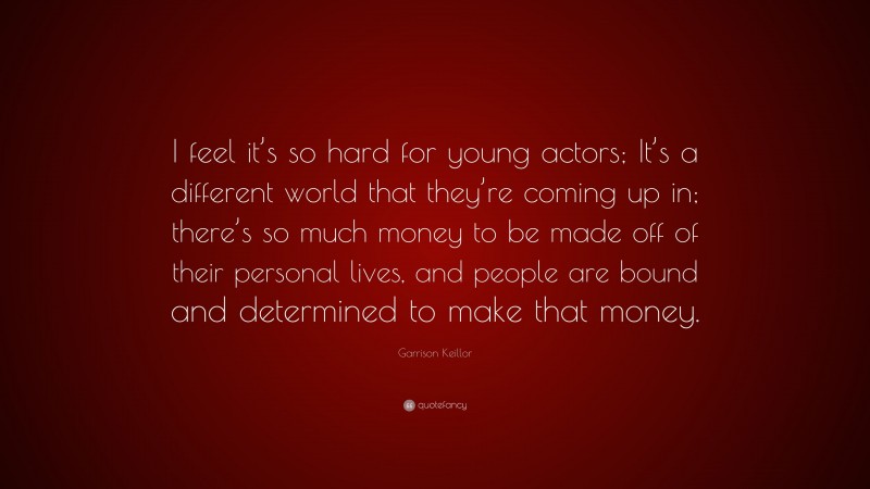 Garrison Keillor Quote: “I feel it’s so hard for young actors; It’s a different world that they’re coming up in; there’s so much money to be made off of their personal lives, and people are bound and determined to make that money.”