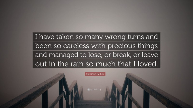 Garrison Keillor Quote: “I have taken so many wrong turns and been so careless with precious things and managed to lose, or break, or leave out in the rain so much that I loved.”