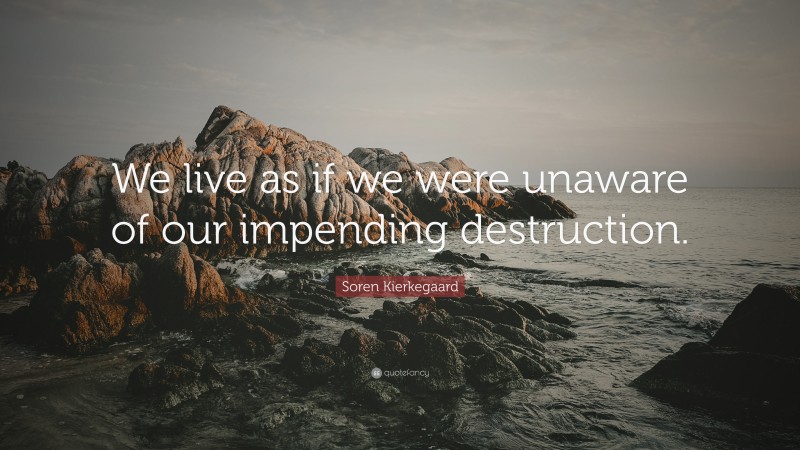 Soren Kierkegaard Quote: “We live as if we were unaware of our impending destruction.”