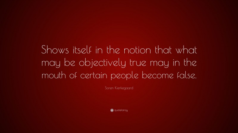 Soren Kierkegaard Quote: “Shows itself in the notion that what may be objectively true may in the mouth of certain people become false.”