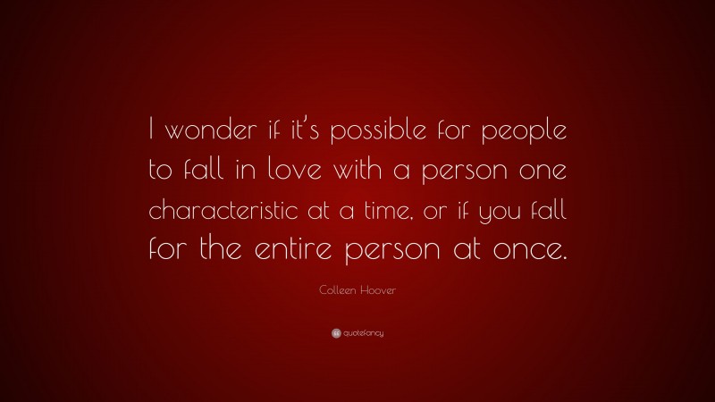 Colleen Hoover Quote: “I wonder if it’s possible for people to fall in love with a person one characteristic at a time, or if you fall for the entire person at once.”