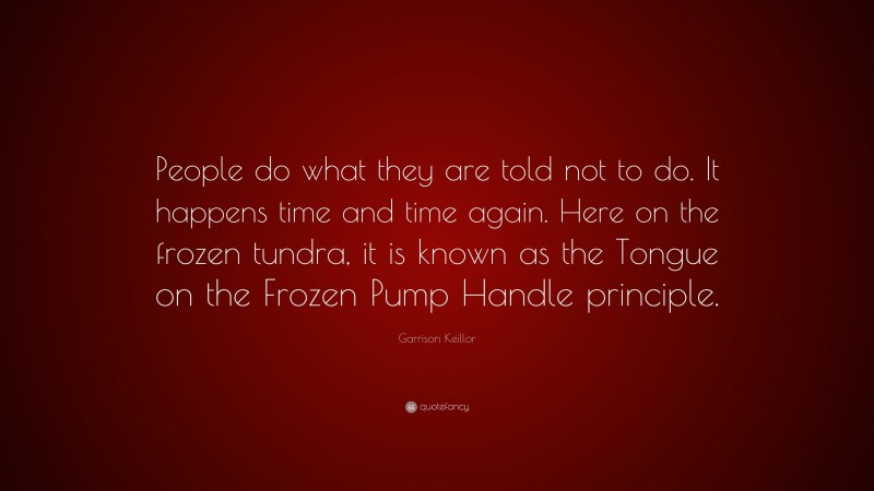 Garrison Keillor Quote: “People do what they are told not to do. It happens time and time again. Here on the frozen tundra, it is known as the Tongue on the Frozen Pump Handle principle.”