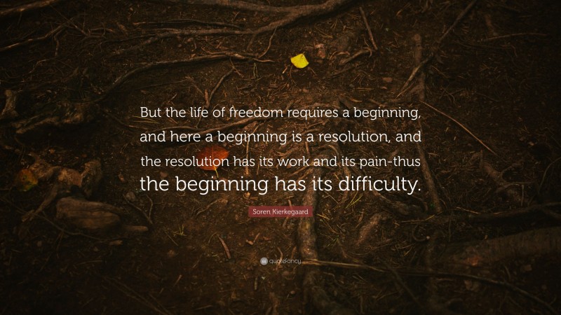 Soren Kierkegaard Quote: “But the life of freedom requires a beginning, and here a beginning is a resolution, and the resolution has its work and its pain-thus the beginning has its difficulty.”