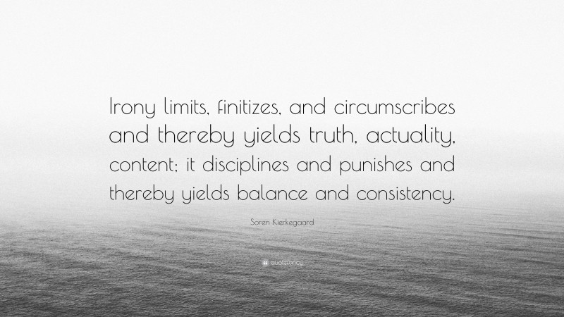 Soren Kierkegaard Quote: “Irony limits, finitizes, and circumscribes and thereby yields truth, actuality, content; it disciplines and punishes and thereby yields balance and consistency.”